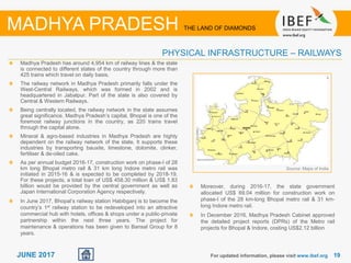 1919JUNE 2017
Madhya Pradesh has around 4,954 km of railway lines & the state
is connected to different states of the country through more than
425 trains which travel on daily basis.
The railway network in Madhya Pradesh primarily falls under the
West-Central Railways, which was formed in 2002 and is
headquartered in Jabalpur. Part of the state is also covered by
Central & Western Railways.
Being centrally located, the railway network in the state assumes
great significance. Madhya Pradesh’s capital, Bhopal is one of the
foremost railway junctions in the country, as 220 trains travel
through the capital alone.
Mineral & agro-based industries in Madhya Pradesh are highly
dependent on the railway network of the state. It supports these
industries by transporting bauxite, limestone, dolomite, clinker,
fertiliser & de-oiled cake.
As per annual budget 2016-17, construction work on phase-I of 28
km long Bhopal metro rail & 31 km long Indore metro rail was
initiated in 2015-16 & is expected to be completed by 2018-19.
For these projects, a total loan of US$ 458.30 million & US$ 1.83
billion would be provided by the central government as well as
Japan International Corporation Agency respectively.
In June 2017, Bhopal’s railway station Habibganj is to become the
country’s 1st railway station to be redeveloped into an attractive
commercial hub with hotels, offices & shops under a public-private
partnership within the next three years. The project for
maintenance & operations has been given to Bansal Group for 8
years.
Source: Maps of India
For updated information, please visit www.ibef.org
PHYSICAL INFRASTRUCTURE – RAILWAYS
MADHYA PRADESH THE LAND OF DIAMONDS
Moreover, during 2016-17, the state government
allocated US$ 69.04 million for construction work on
phase-I of the 28 km-long Bhopal metro rail & 31 km-
long Indore metro rail.
In December 2016, Madhya Pradesh Cabinet approved
the detailed project reports (DPRs) of the Metro rail
projects for Bhopal & Indore, costing US$2.12 billion
 