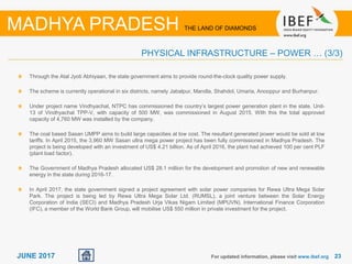 2323JUNE 2017 For updated information, please visit www.ibef.org
PHYSICAL INFRASTRUCTURE – POWER … (3/3)
MADHYA PRADESH THE LAND OF DIAMONDS
Through the Atal Jyoti Abhiyaan, the state government aims to provide round-the-clock quality power supply.
The scheme is currently operational in six districts, namely Jabalpur, Mandla, Shahdol, Umaria, Anooppur and Burhanpur.
Under project name Vindhyachal, NTPC has commissioned the country’s largest power generation plant in the state. Unit-
13 of Vindhyachal TPP-V, with capacity of 500 MW, was commissioned in August 2015. With this the total approved
capacity of 4,760 MW was installed by the company.
The coal based Sasan UMPP aims to build large capacities at low cost. The resultant generated power would be sold at low
tariffs. In April 2015, the 3,960 MW Sasan ultra mega power project has been fully commissioned in Madhya Pradesh. The
project is being developed with an investment of US$ 4.21 billion. As of April 2016, the plant had achieved 100 per cent PLF
(plant load factor).
The Government of Madhya Pradesh allocated US$ 28.1 million for the development and promotion of new and renewable
energy in the state during 2016-17.
In April 2017, the state government signed a project agreement with solar power companies for Rewa Ultra Mega Solar
Park. The project is being led by Rewa Ultra Mega Solar Ltd. (RUMSL), a joint venture between the Solar Energy
Corporation of India (SECI) and Madhya Pradesh Urja Vikas Nigam Limited (MPUVN). International Finance Corporation
(IFC), a member of the World Bank Group, will mobilise US$ 550 million in private investment for the project.
 