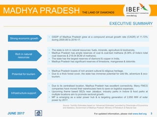 33JUNE 2017 For updated information, please visit www.ibef.org
EXECUTIVE SUMMARY
Strong economic growth
• GSDP of Madhya Pradesh grew at a compound annual growth rate (CAGR) of 11.72%
during 2005-06 to 2016-17.
Rich in natural
resources
• The state is rich in natural resources: fuels, minerals, agriculture & biodiversity.
• Madhya Pradesh has ample reserves of coal & coal-bed methane (8.38% of India’s total
coal reserves & 218.04 BCM of methane).
• The state has the largest reserves of diamond & copper in India.
• Madhya Pradesh has significant reserves of limestone, manganese & dolomite.
Potential for tourism
• Madhya Pradesh boasts of rich ancient cultural & religious heritage.
• Due to a thick forest cover, the state has immense potential for wild life, adventure & eco-
tourism.
Infrastructure support
• Due to its centralised location, Madhya Pradesh has excellent connectivity. Many FMCG
companies have moved their warehouses here to save on logistics expenses.
• Upcoming theme based SEZs near Jabalpur, industry parks in Indore & food parks at
multiple locations aim to promote sectoral growth.
• MP is emerging as a solar power hub & is targeting generation of 2,650 MW of solar
power by 2017.
MADHYA PRADESH THE LAND OF DIAMONDS
Source: TechSci Estimates based on “Advanced Estimates” provided by Directorate of Economics
and Statistics, Government of Madhya Pradesh; Ministry of Petroleum & Natural Gas
 