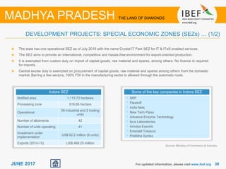 3030JUNE 2017
Source: Ministry of Commerce & Industry
For updated information, please visit www.ibef.org
DEVELOPMENT PROJECTS: SPECIAL ECONOMIC ZONES (SEZs) … (1/2)
MADHYA PRADESH THE LAND OF DIAMONDS
Indore SEZ
Notified area 1,113.72 hectares
Processing zone 519.95 hectare
Operational
26 industrial and 2 trading
units
Number of allotments 42
Number of units operating 41
Investment under
implementation
US$ 62.2 million (9 units)
Exports (2014-15) US$ 489.25 million
The state has one operational SEZ as of July 2016 with the name Crystal IT Park SEZ for IT & ITeS enabled services.
The SEZ aims to provide an international, competitive and hassle-free environment for export-oriented production.
It is exempted from custom duty on import of capital goods, raw material and spares, among others. No licence is required
for imports.
Central excise duty is exempted on procurement of capital goods, raw material and spares among others from the domestic
market. Barring a few sectors, 100% FDI in the manufacturing sector is allowed through the automatic route.
Some of the key companies in Indore SEZ
• SRF
• Flexituff
• India Nets
• New Tech Pipes
• Advance Enzyme Technology
• Ipca Laboratories
• Amulya Exports
• Emerald Tobacco
• Pratibha Syntex
 