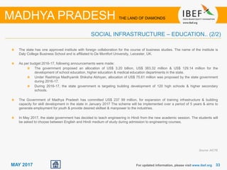 33For updated information, please visit www.ibef.org
MADHYA PRADESH THE LAND OF DIAMONDS
MAY 2017
The state has one approved institute with foreign collaboration for the course of business studies. The name of the institute is
Daly College Business School and is affiliated to De Montfort University, Leicester, UK.
As per budget 2016-17, following announcements were made:
The government proposed an allocation of US$ 3.20 billion, US$ 383.32 million & US$ 129.14 million for the
development of school education, higher education & medical education departments in the state.
Under Rashtriya Madhyamik Shiksha Abhiyan, allocation of US$ 75.61 million was proposed by the state government
during 2016-17.
During 2016-17, the state government is targeting building development of 120 high schools & higher secondary
schools.
The Government of Madhya Pradesh has committed US$ 237 99 million, for expansion of training infrastructure & building
capacity for skill development in the state in January 2017 The scheme will be implemented over a period of 5 years & aims to
generate employment for youth & provide desired skillset & manpower to the industries.
In May 2017, the state government has decided to teach engineering in Hindi from the new academic session. The students will
be asked to choose between English and Hindi medium of study during admission to engineering courses.
Source: AICTE
SOCIAL INFRASTRUCTURE – EDUCATION.. (2/2)
 