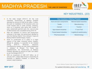 42For updated information, please visit www.ibef.org
MADHYA PRADESH THE LAND OF DIAMONDS
MAY 2017
KEY INDUSTRIES.. (2/2)
In the state budget 2016-17, for the rural
industries, Government of Madhya Pradesh
allocated an amount of US$ 54.94 million. Further,
the work on installation of 25 industrial units over
2,344 hectare land is under process. However,
work on 6 industrial units along with Crystal IT
park, readymade garment park, etc. over an area
of 295 hectares was completed during 2015-16.
After the validation of various self employment
schemes in the state, the government decided to
start the Mukhya Mantri Yuva Udhyami Yojana &
Mukhya Mantri Aarthik Kalyan Yojana.
Work on construction of IT parks in 4 major
regions of the state, including Indore, Gwalior,
Bhopal & Jabalpur, is expected to be initiated
during 2016-17. Moreover, electronic
manufacturing clusters are also being established
in Jabalpur & Bhopal. For these new
establishments, the Government of Madhya
Pradesh allocated an amount of US$ 7.94 million
as per the Budget 2016-17.
With an investment of US$ 2.97 billion, as of
January 2017, Aditya Birla Group is expanding its
business in Madhya Pradesh, in sectors like
cement, retail & telecom.
Key industries in Madhya Pradesh
Auto and auto components Mineral based industries
Textile Manufacturing
Cement Tourism
Agro-based industries IT and ITeS
Forest based industries Logistics & warehousing
Pharmaceuticals Biotechnology
Source: Madhya Pradesh State Portal, State Budget 2016-17
 
