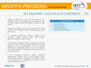 4343JUNE 2017 For updated information, please visit www.ibef.org
KEY INDUSTRIES – AUTO AND AUTO COMPONENTS … (1/2)
MADHYA PRADESH THE LAND OF DIAMONDS
Strategic location of the state, with its proximity to the
automotive hub of NCR, provide key advantages for well-
connected regions of Madhya Pradesh to emerge as auto
clusters.
Supported by facilities such as an auto testing track & auto
research centre, Pithampur region has emerged as a major
auto cluster.
The essential infrastructure foundation existing in the
automotive cluster includes power, water supply,
telecommunication services & roads.
The Pithampur automotive cluster is among the industrial
clusters in India, which have been identified by the central
government for implementation of the Industrial
Infrastructure Upgradation Scheme (IIUS). The scheme
aims at improving the competitiveness of functional clusters
across the country.
It has numerous automotive original equipment
manufacturers (OEMs), such as Force Motors, Eicher
Motors, Hindustan Motors & Mahindra 2-Wheelers, a major
tyre producing unit of Bridgestone & about 30 auto
component & ancillary units.
Some key players
• Eicher Motors Ltd
• Force Motors Ltd
• Hindustan Motors Ltd
• Mahindra Two Wheelers Ltd
 