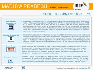 5353JUNE 2017 For updated information, please visit www.ibef.org
KEY INDUSTRIES – MANUFACTURING … (2/2)
MADHYA PRADESH THE LAND OF DIAMONDS
Bharat Heavy
Electricals Ltd
Kirloskar Brothers Ltd
Kores (I) Ltd
Crompton Greaves
• Bharat Heavy Electricals Ltd (BHEL) is a large engineering & manufacturing enterprise in India in the energy-
related & infrastructure sector. During the 3rd quarter of 2015-16, the state recorded total revenues of US$
813.57 million. The Bhopal unit of BHEL was set up in Piplani in 1956 with technical assistance from
Associated Electricals (India) Limited, a UK-based company. The unit has the capability to manufacture
hydro, steam, marine, nuclear turbines, heat exchangers, hydro, turbo generators, transformers, switchgears,
control gears, transportation equipment, capacitors, bushings, electrical motors, rectifiers, oil drilling rig
equipments & diesel generating sets.
• Kirloskar Brothers Ltd (KBL) is the flagship company of the US$ 2.1 billion Kirloskar Group. KBL has business
interests in large infrastructure projects such as water supply, power generation & irrigation, manufacturing of
pumps for domestic, agricultural & industrial use. The total income of the company stood at US$ 416.72 million
in 2015-16 & US$ 262.62 million during 1st quarter of 2016-17. The company has 6 manufacturing plants, one
of which at Dewas in Madhya Pradesh was established in 1962. The plant manufactures pumps for domestic &
agricultural use.
• Kores (India) Ltd was incorporated in 1936 & has business interest in diverse fields such as office
products, foundry, textiles, pharmaceuticals, engineering, etc. The engineering division of the company
has a plant at Pithampur in Madhya Pradesh. The plant is set up on an area of 71,192 sq m & has
facilities such as machining, fabrication, assembly & testing. The company produces hydrostatic rigs,
pumps, drills & related accessories in the plant at Pithampur.
• Crompton Greaves is a part of the US$ 4 billion Avantha Group. The company is engaged in designing,
manufacturing & marketing of technologically advanced electrical products & services. The company
manufactures transformers at its plants in Mandideep & Malanpur & industrial systems (rotating machines &
railway signalling unit) in Pithampur. The company recorded total income of US$ 805.4 million in 2015-16.
 