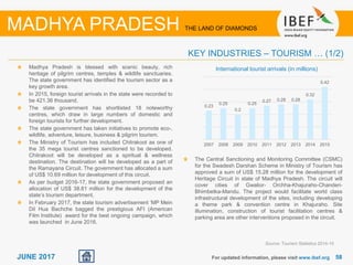 5858JUNE 2017
Madhya Pradesh is blessed with scenic beauty, rich
heritage of pilgrim centres, temples & wildlife sanctuaries.
The state government has identified the tourism sector as a
key growth area.
In 2015, foreign tourist arrivals in the state were recorded to
be 421.36 thousand.
The state government has shortlisted 18 noteworthy
centres, which draw in large numbers of domestic and
foreign tourists for further development.
The state government has taken initiatives to promote eco-,
wildlife, adventure, leisure, business & pilgrim tourism.
The Ministry of Tourism has included Chitrakoot as one of
the 35 mega tourist centres sanctioned to be developed.
Chitrakoot will be developed as a spiritual & wellness
destination. The destination will be developed as a part of
the Ramayana Circuit. The government has allocated a sum
of US$ 10.69 million for development of this circuit.
As per budget 2016-17, the state government proposed an
allocation of US$ 38.81 million for the development of the
state’s tourism department.
In February 2017, the state tourism advertisement ‘MP Mein
Dil Hua Bachche bagged the prestigious AFI (American
Film Institute) award for the best ongoing campaign, which
was launched in June 2016.
For updated information, please visit www.ibef.org
KEY INDUSTRIES – TOURISM … (1/2)
Source: Tourism Statistics 2014-15
MADHYA PRADESH THE LAND OF DIAMONDS
International tourist arrivals (in millions)
0.23
0.25
0.2
0.25
0.27 0.28 0.28
0.32
0.42
2007 2008 2009 2010 2011 2012 2013 2014 2015
The Central Sanctioning and Monitoring Committee (CSMC)
for the Swadesh Darshan Scheme in Ministry of Tourism has
approved a sum of US$ 15.28 million for the development of
Heritage Circuit in state of Madhya Pradesh. The circuit will
cover cities of Gwalior- Orchha-Khajuraho-Chanderi-
Bhimbetka-Mandu. The project would facilitate world class
infrastructural development of the sites, including developing
a theme park & convention centre in Khajuraho. Site
illumination, construction of tourist facilitation centres &
parking area are other interventions proposed in the circuit.
 