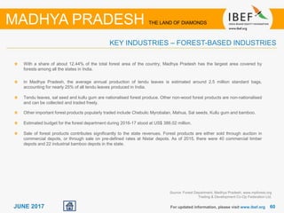 6060JUNE 2017 For updated information, please visit www.ibef.org
KEY INDUSTRIES – FOREST-BASED INDUSTRIES
MADHYA PRADESH THE LAND OF DIAMONDS
With a share of about 12.44% of the total forest area of the country, Madhya Pradesh has the largest area covered by
forests among all the states in India.
In Madhya Pradesh, the average annual production of tendu leaves is estimated around 2.5 million standard bags,
accounting for nearly 25% of all tendu leaves produced in India.
Tendu leaves, sal seed and kullu gum are nationalised forest produce. Other non-wood forest products are non-nationalised
and can be collected and traded freely.
Other important forest products popularly traded include Chebulic Myrobalan, Mahua, Sal seeds, Kullu gum and bamboo.
Estimated budget for the forest department during 2016-17 stood at US$ 386.02 million.
Sale of forest products contributes significantly to the state revenues. Forest products are either sold through auction in
commercial depots, or through sale on pre-defined rates at Nistar depots. As of 2015, there were 40 commercial timber
depots and 22 industrial bamboo depots in the state.
Source: Forest Department, Madhya Pradesh, www.mpforest.org
Trading & Development Co-Op Federation Ltd.
 