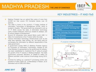 6161JUNE 2017 For updated information, please visit www.ibef.org
KEY INDUSTRIES – IT AND ITeS
MADHYA PRADESH THE LAND OF DIAMONDS
Madhya Pradesh has an optical fibre spine of more than
24,000 km that covers 313 formative blocks over 45
districts.
The state is home to the country’s 1st Indian Institute of
Information Technology & Management (IIITM), which is
located in Gwalior. The government has proposed to set up
21 IT SEZs across the state. 5 information technology
parks, located at Bhopal, Indore (2), Gwalior & Jabalpur, are
at various stages of development.
Around 20 companies have signed MoUs worth US$ 1.4
billion for investments in the IT sector within the state.
Various information technology infrastructures such as the
wide area networks, data centres, etc. are being used for
exchanging the information by different departments of the
state government.
A government society MAP_IT (Madhya Pradesh Agency
for Promotion of Information Technology), headed by the
Chief Minister & represented by the government & industry,
has been established to implement the IT policy & propel
the growth of the IT industry in Madhya Pradesh. The state
government proposed allocation of US$36.16 million for
different activities under science & technology during 2015-
16.
Contract for setting up a special IT processing centre was
granted to Fujitsu Optel Ltd., at Mandideep in Raisen, at an
estimated cost of US$ 8.48 million.
IT parks
Crystal IT Park (51,097 sq. m) Indore
Hardware and Software Technology Park
(200 acres)
Bhopal
Software Technology Park (100,000 sq ft) Indore
IT Park (50 acres) Gwalior
IT Park (90 acres) Jabalpur
IT projects in Madhya Pradesh
Hardware & Software
Technology Park, Bhopal
Crystal IT Park,
Indore
Software Technology
Park, Indore
IT Park, Gwalior
Jabalpur IT Park, Jabalpur
Source: Maps of India
 