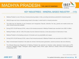 6262JUNE 2017 For updated information, please visit www.ibef.org
KEY INDUSTRIES – MINERAL-BASED INDUSTRY … (1/3)
MADHYA PRADESH THE LAND OF DIAMONDS
Madhya Pradesh is one of the key mineral-producing states in India, providing tremendous potential for industrial growth.
With 26 major and minor minerals being mined in the state, it ranks fourth in mineral production.
The state has rich deposits of coal, limestone and manganese. Bauxite, dolomite, fire clay, granite and marble stones are
other mineral resources available.
During 2015-16 (till February 2016), value of all minerals produced in Madhya Pradesh was recorded to be US$ 2.4 billion.
Madhya Pradesh, with its 1,045,318 carats of proven diamond reserves, is the sole producer of diamonds in India.
Madhya Pradesh is the leading producer of minerals such as pyrophyllite and copper.
During 2015-16 (till February 2016), value of fuel mineral produced in Madhya Pradesh was recorded to be US$ 2.17 billion.
Major mineral-based industries in the state are cement, thermal power generation, ceramic-products, tiles and refractory.
The Mineral Resources Department of Madhya Pradesh has planned to introduce online electronic transit pass (e-TP)
services in Balaghat, Sagar, Tikamgarh, Satna, Rajgarh, Betul, Indore, Ujjain, Neemuch, Gwalior, Bhind and Hoshangabad
in December 2016.
Source: Indian Bureau of Mines
 