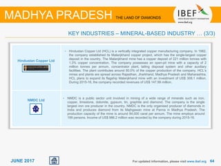 6464JUNE 2017 For updated information, please visit www.ibef.org
KEY INDUSTRIES – MINERAL-BASED INDUSTRY … (3/3)
MADHYA PRADESH THE LAND OF DIAMONDS
Hindustan Copper Ltd
NMDC Ltd
• Hindustan Copper Ltd (HCL) is a vertically integrated copper manufacturing company. In 1982,
the company established its Malanjkhand copper project, which has the single-largest copper
deposit in the country. The Malanjkhand mine has a copper deposit of 221 million tonnes with
1.3% copper concentration. The company possesses an open-pit mine with a capacity of 2
million tonnes per annum, concentrator plant, tailing disposal system and other auxiliary
facilities. The plant contributes around 80.0% of the copper production of the company. HCL’s
mines and plants are spread across Rajasthan, Jharkhand, Madhya Pradesh and Maharashtra.
HCL plans to expand its flagship Malanjkhand mine with an investment of US$ 308.1 million.
During 2015-16, the company recorded revenues of US$ 147.99 million.
• NMDC is a public sector unit involved in mining of a wide range of minerals such as iron,
copper, limestone, dolomite, gypsum, tin, graphite and diamond. The company is the single
largest iron ore producer in the country. NMDC is the only organised producer of diamonds in
India and produces diamond from its Majhgawan mine at Panna in Madhya Pradesh. The
production capacity of the mine is around 84,000 carat per annum. The mine employs around
199 persons. Income of US$ 986.2 million was recorded by the company during 2015-16.
 