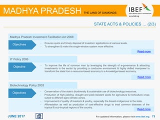 7373JUNE 2017 For updated information, please visit www.ibef.org
STATE ACTS & POLICIES … (2/3)
MADHYA PRADESH THE LAND OF DIAMONDS
IT Policy 2006
• To improve the life of common man by leveraging the strength of e-governance & attracting
investments in the sector by providing a conducive environment & highly skilled manpower to
transform the state from a resource-based economy to a knowledge-based economy.
Read more
Objective
Madhya Pradesh Investment Facilitation Act 2008
• Ensures quick and timely disposal of investors’ applications at various levels.
• To strengthen & make the single-window system more effective.
Read more
Objectives
Biotechnology Policy 2003
• Conservation of the state’s biodiversity & sustainable use of biotechnology resources.
• Production of high-yielding, draught and pest-resistant seeds for agriculture & horticulture crops
suited to different agro-climatic zones.
• Improvement of quality of livestock & poultry, especially the breeds indigenous to the state.
• Afforestation as well as production of cost-effective drugs to treat common diseases of the
tropical & sub-tropical regions of the country.
Objectives
Read more
 