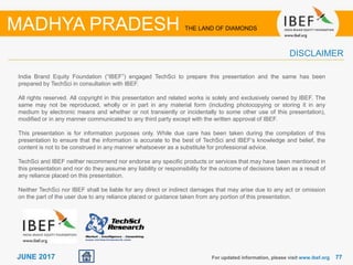 7777JUNE 2017
India Brand Equity Foundation (“IBEF”) engaged TechSci to prepare this presentation and the same has been
prepared by TechSci in consultation with IBEF.
All rights reserved. All copyright in this presentation and related works is solely and exclusively owned by IBEF. The
same may not be reproduced, wholly or in part in any material form (including photocopying or storing it in any
medium by electronic means and whether or not transiently or incidentally to some other use of this presentation),
modified or in any manner communicated to any third party except with the written approval of IBEF.
This presentation is for information purposes only. While due care has been taken during the compilation of this
presentation to ensure that the information is accurate to the best of TechSci and IBEF’s knowledge and belief, the
content is not to be construed in any manner whatsoever as a substitute for professional advice.
TechSci and IBEF neither recommend nor endorse any specific products or services that may have been mentioned in
this presentation and nor do they assume any liability or responsibility for the outcome of decisions taken as a result of
any reliance placed on this presentation.
Neither TechSci nor IBEF shall be liable for any direct or indirect damages that may arise due to any act or omission
on the part of the user due to any reliance placed or guidance taken from any portion of this presentation.
For updated information, please visit www.ibef.org
DISCLAIMER
MADHYA PRADESH THE LAND OF DIAMONDS
 