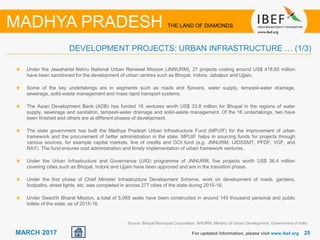 2525MARCH 2017 For updated information, please visit www.ibef.org
DEVELOPMENT PROJECTS: URBAN INFRASTRUCTURE … (1/3)
MADHYA PRADESH THE LAND OF DIAMONDS
Under the Jawaharlal Nehru National Urban Renewal Mission (JNNURM), 27 projects costing around US$ 418.65 million
have been sanctioned for the development of urban centres such as Bhopal, Indore, Jabalpur and Ujjain.
Some of the key undertakings are in segments such as roads and flyovers, water supply, tempest-water drainage,
sewerage, solid-waste management and mass rapid transport systems.
The Asian Development Bank (ADB) has funded 16 ventures worth US$ 33.8 million for Bhopal in the regions of water
supply, sewerage and sanitation, tempest-water drainage and solid-waste management. Of the 16 undertakings, two have
been finished and others are at different phases of development.
The state government has built the Madhya Pradesh Urban Infrastructure Fund (MPUIF) for the improvement of urban
framework and the procurement of better administration in the state. MPUIF helps in sourcing funds for projects through
various sources, for example capital markets, line of credits and GOI fund (e.g. JNNURM, UIDSSMT, PFDF, VGF, and
RAY). The fund ensures cost administration and timely implementation of urban framework ventures.
Under the Urban Infrastructure and Governance (UIG) programme of JNNURM, five projects worth US$ 36.4 million
covering cities such as Bhopal, Indore and Ujjain have been approved and are in the transition phase.
Under the first phase of Chief Minister Infrastructure Development Scheme, work on development of roads, gardens,
footpaths, street lights, etc. was completed in across 277 cities of the state during 2015-16.
Under Swachh Bharat Mission, a total of 5,068 seats have been constructed in around 145 thousand personal and public
toilets of the state, as of 2015-16.
Source: Bhopal Municipal Corporation, NNURM, Ministry of Urban Development, Government of India
 
