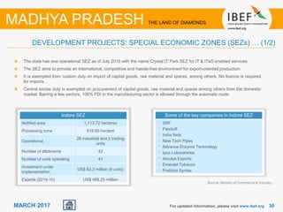 3030MARCH 2017
Source: Ministry of Commerce & Industry
For updated information, please visit www.ibef.org
DEVELOPMENT PROJECTS: SPECIAL ECONOMIC ZONES (SEZs) … (1/2)
MADHYA PRADESH THE LAND OF DIAMONDS
Indore SEZ
Notified area 1,113.72 hectares
Processing zone 519.95 hectare
Operational
26 industrial and 2 trading
units
Number of allotments 42
Number of units operating 41
Investment under
implementation
US$ 62.2 million (9 units)
Exports (2014-15) US$ 489.25 million
The state has one operational SEZ as of July 2016 with the name Crystal IT Park SEZ for IT & ITeS enabled services.
The SEZ aims to provide an international, competitive and hassle-free environment for export-oriented production.
It is exempted from custom duty on import of capital goods, raw material and spares, among others. No licence is required
for imports.
Central excise duty is exempted on procurement of capital goods, raw material and spares among others from the domestic
market. Barring a few sectors, 100% FDI in the manufacturing sector is allowed through the automatic route.
Some of the key companies in Indore SEZ
• SRF
• Flexituff
• India Nets
• New Tech Pipes
• Advance Enzyme Technology
• Ipca Laboratories
• Amulya Exports
• Emerald Tobacco
• Pratibha Syntex
 