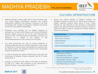 3535MARCH 2017
State-level museums in Madhya Pradesh
• State Museum, Bhopal
• Central Museum, Indore
• Rani Durgawati Museum, Jabalpur
• Tulsi Museum, Ramvan, Satna
• Maharaja Chhatrasal Museum, Chhatarpur
• Gujri Mahal Museum, Gwalior
For updated information, please visit www.ibef.org
CULTURAL INFRASTRUCTURE
MADHYA PRADESH THE LAND OF DIAMONDS
Madhya Pradesh’s history dates back to the pre-historic age.
The United Nations Educational, Scientific and Cultural
Organisation (UNESCO) has declared 3 locations in the state
as heritage sites: temples at Khajuraho, Buddhist monuments
at Sanchi & rock shelters of Bhimbetka.
Bhimbetka cave paintings are the biggest repository of
prehistoric art in India. Sanchi Stupa, once a centre of Buddhist
learning, stands unique as one of the most well-preserved
stupas of India. The Directorate of Archaeology, Archives and
Museums, is in charge of the support of 349
memorials/landmarks and 44 museums over the state.
The state government has built up sports academies to
advance games like hockey, shooting, equestrian, water sports
& martial arts. Eminent sports personalities are awarded with
the Vikram Awards, the Ekalavya Awards & the Vishwamitra
(lifetime achievement) Award.
In order to enhance the cultural infrastructure in the state, the
Government of Madhya Pradesh allocated US$ 30.12 million
during 2016-17.
However, for sports & youth welfare in the state, an allocation
of US$ 33.11 million was proposed by the Government of
Madhya Pradesh, as per state budget 2016-17.
Among the cultural festivals of Madhya Pradesh, the
Khajuraho Festival of Dance & the Tansen Music Festival in
Gwalior celebrate classical Indian dance & music. These
festivals are well attended by both domestic & international
tourists. The state government will also provide an amount of
US$ 23.56 million in order to increase the activities related to
culture & archaeology.
Type of museum (no)
State-level museums 6
District-level museums 11
Local museums 6
Site museums 5
District Archaeological Association museums 16
Source: Directorate of Archaeology, Archives and Museums, Government of Madhya
Pradesh; State Budget 2015-16
 