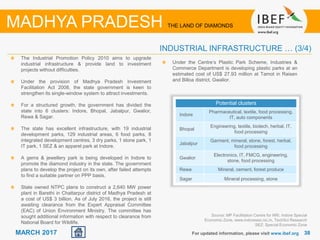 3838MARCH 2017 For updated information, please visit www.ibef.org
INDUSTRIAL INFRASTRUCTURE … (3/4)
MADHYA PRADESH THE LAND OF DIAMONDS
Source: MP Facilitation Centre for NRI, Indore Special
Economic Zone, www.indoresez.nic.in, TechSci Research
SEZ: Special Economic Zone
The Industrial Promotion Policy 2010 aims to upgrade
industrial infrastructure & provide land to investment
projects without difficulties.
Under the provision of Madhya Pradesh Investment
Facilitation Act 2008, the state government is keen to
strengthen its single-window system to attract investments.
For a structured growth, the government has divided the
state into 6 clusters: Indore, Bhopal, Jabalpur, Gwalior,
Rewa & Sagar.
The state has excellent infrastructure, with 19 industrial
development parks, 129 industrial areas, 6 food parks, 8
integrated development centres, 3 dry parks, 1 stone park, 1
IT park, 1 SEZ & an apparel park at Indore.
A gems & jewellery park is being developed in Indore to
promote the diamond industry in the state. The government
plans to develop the project on its own, after failed attempts
to find a suitable partner on PPP basis.
State owned NTPC plans to construct a 2,640 MW power
plant in Barethi in Chattarpur district of Madhya Pradesh at
a cost of US$ 3 billion. As of July 2016, the project is still
awaiting clearance from the Expert Appraisal Committee
(EAC) of Union Environment Ministry. The committee has
sought additional information with respect to clearance from
National Board for Wildlife.
Potential clusters
Indore
Pharmaceutical, textile, food processing,
IT, auto components
Bhopal
Engineering, textile, biotech, herbal, IT,
food processing
Jabalpur
Garment, mineral, stone, forest, herbal,
food processing
Gwalior
Electronics, IT, FMCG, engineering,
stone, food processing
Rewa Mineral, cement, forest produce
Sagar Mineral processing, stone
Under the Centre’s Plastic Park Scheme, Industries &
Commerce Department is developing plastic parks at an
estimated cost of US$ 27.93 million at Tamot in Raisen
and Billoa district, Gwalior.
 