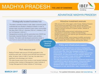 44MARCH 2017 For updated information, please visit www.ibef.org1 From Bhopal
Strategically located business hub
• The state is centrally located in India. Major consumer goods
multinationals are situated in Madhya Pradesh in order to
access major consumer markets & metro urban communities
like New Delhi (740 km1), Mumbai (780 km1), Kolkata (1,350
km1) & Chennai (1,435 km1)
• Geographical proximity with the automotive hub of NCR has
favourably impacted Madhya Pradesh’s auto ancillary
industry. The state’s well developed automotive cluster is
now home to around 30 auto component & ancillary units.
Advantage
Madhya
Pradesh
ADVANTAGE MADHYA PRADESH
MADHYA PRADESH THE LAND OF DIAMONDS
Attractive investment avenues
• With around 33% of the region under forests, Madhya Pradesh
has an enormous potential for drug, wood & agro-based
commercial enterprises. Ideal soil & climatic conditions have
made it a primary producer of coarse cereals, oilseeds &
soybean in India.
• The cluster-based advancement methodology promotes
investments in automotive, textiles & biotechnology.
• Plentiful limestone & coal reserves give development avenues
for the cement industry.
• A rich cultural heritage, scenic beauty & wildlife sanctuaries
offer a promising tourism industry. Indore is all set to be the
new IT capital with TCS & Infosys opening their offices.
Policy and infrastructure support
• Madhya Pradesh offers distinctive monetary & strategy/policy
incentives for organisations under the Industrial Promotion Policy-
2010 & Action Plan, other than strategies/ policies for IT,
biotechnology, tourism & SEZs. To pull in investors and promote
entrepreneurs, the state government has selected TRIFAC, an
agency that encourages a single window system, for speedy
approvals of different clearances & consents.
• The state government has made some well-planned infrastructure
investments for roads & railroad systems. Government offers
various subsidies under ‘Industrial Investment Promotion
Assistance (IIPA) under 2014 Schemes’ for investment in
development of road, electrification, water, industrial parks, etc.
Rich resource pool
• Madhya Pradesh adds around 270,000 graduates to the
workforce each year, of which around 90,000 have technical
skills. At labour costs of US$ 3.7 per day, the state has a
significant cost advantage over metros.
• The state houses some of the country’s most reputed institutes
including Indian Institute of Management, Indian Institute of
Foreign Management & Indian Institute of Technology.
 