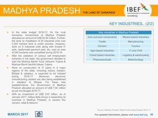 42For updated information, please visit www.ibef.org
MADHYA PRADESH THE LAND OF DIAMONDS
MARCH 2017
KEY INDUSTRIES.. (2/2)
In the state budget 2016-17, for the rural
industries, Government of Madhya Pradesh
allocated an amount of US$ 54.94 million. Further,
the work on installation of 25 industrial units over
2,344 hectare land is under process. However,
work on 6 industrial units along with Crystal IT
park, readymade garment park, etc. over an area
of 295 hectares was completed during 2015-16.
After the validation of various self employment
schemes in the state, the government decided to
start the Mukhya Mantri Yuva Udhyami Yojana &
Mukhya Mantri Aarthik Kalyan Yojana.
Work on construction of IT parks in 4 major
regions of the state, including Indore, Gwalior,
Bhopal & Jabalpur, is expected to be initiated
during 2016-17. Moreover, electronic
manufacturing clusters are also being established
in Jabalpur & Bhopal. For these new
establishments, the Government of Madhya
Pradesh allocated an amount of US$ 7.94 million
as per the Budget 2016-17.
With an investment of US$ 2.97 billion, as of
January 2017, Aditya Birla Group is expanding its
business in Madhya Pradesh, in sectors like
cement, retail & telecom.
Key industries in Madhya Pradesh
Auto and auto components Mineral based industries
Textile Manufacturing
Cement Tourism
Agro-based industries IT and ITeS
Forest based industries Logistics & warehousing
Pharmaceuticals Biotechnology
Source: Madhya Pradesh State Portal, State Budget 2016-17
 
