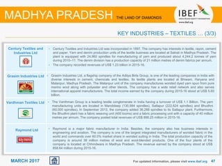 4747MARCH 2017 For updated information, please visit www.ibef.org
KEY INDUSTRIES – TEXTILES … (3/3)
MADHYA PRADESH THE LAND OF DIAMONDS
Century Textiles and
Industries Ltd
Grasim Industries Ltd
Vardhman Textiles Ltd
Raymond Ltd
• Century Textiles and Industries Ltd was incorporated in 1897. The company has interests in textile, rayon, cement
and paper. Yarn and denim production units of the textile business are located at Satrati in Madhya Pradesh. The
plant is equipped with 24,960 spindles for manufacturing of yarn and produced about 4,244.2 tonnes of yarn
during 2010–11. The denim division has a production capacity of 21 million metres of denim fabrics per annum.
• The company recorded revenues of US$ 1.23 billion in 2015-16.
• Grasim Industries Ltd, a flagship company of the Aditya Birla Group, is one of the leading companies in India with
diverse interests in cement, chemicals and textiles. Its textile plants are located at Bhiwani, Haryana and
Malanpur, Madhya Pradesh. The Malanpur unit of the company manufactures worsted dyed yarn spun from pure
merino wool along with polyester and other blends. The company has a wide retail network and also serves
international apparel manufacturers. The total income earned by the company during 2015-16 stood at US$ 5.60
billion.
• The Vardhman Group is a leading textile conglomerate in India having a turnover of US$ 1.1 Billion. The yarn
manufacturing units are located in Mandideep (130,994 spindles), Satlapur (222,624 spindles) and Bhudhni
(60,000 spindles). In September 2013, the company added 36,288 spindles to its Satlapur plant. Furthermore,
the Bhudhni plant has a fabric weaving unit (400 looms) and a fabric processing unit with a capacity of 40 million
metres per annum. The company posted total revenues of US$ 888.25 million in 2015-16.
• Raymond is a major fabric manufacturer in India. Besides, the company also has business interests in
engineering and aviation. The company is one of the largest integrated manufacturers of worsted fabric in the
world and commands over 60.0% market share in worsted suiting in India. The total production capacity of the
company is around 38 million metres of wool and wool-blended products. One of the four plants of the
company is located at Chhindwara in Madhya Pradesh. The revenue earned by the company stood at US$
858.64 million during 2015-16.
 