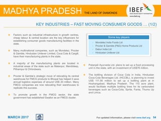 5454MARCH 2017
Factors such as industrial infrastructure in growth centres,
cheap labour & central location are the key influencers for
establishing consumer goods manufacturing facilities in the
state.
Many multinational companies, such as Mondelez, Procter
& Gamble, Hindustan Unilever Limited, Coca Cola & Cargill,
have their manufacturing plants in the state.
A majority of the manufacturing plants are located in
industrial areas of the state such as Malanpur, Mandideep,
Pithampur & Chhindwara.
Procter & Gamble’s strategic move of relocating its central
warehouse for FMCG products to Bhopal has helped it save
annual logistics expenses of around US$ 20 million. Many
FMCG companies are now relocating their warehouses to
replicate this success.
To promote growth in the FMCG sector, the state
government has established Gwalior as an FMCG cluster.
For updated information, please visit www.ibef.org
KEY INDUSTRIES – FAST MOVING CONSUMER GOODS … (1/2)
MADHYA PRADESH THE LAND OF DIAMONDS
Some key players
• Mondelez India Foods Ltd
• Procter & Gamble (P&G) Home Products Ltd
• Dabur India Ltd
• Hindustan Unilever Ltd
Patanjali Ayurveda Ltd. plans to set up a food processing
unit in the state, with an investment of US$76 million.
The bottling division of Coca Cola in India, Hindustan
Coca-Cola Beverages Ltd. (HCCBL), is planning to invest
US$ 111.56 million to set up a bottling plant at in
Hoshangabad, Madhya Pradesh. The 110 acre plant,
would facilitate multiple bottling lines for its carbonated
beverages such as Coca-Cola, Sprite, Fanta, Thums Up
and Limca.
 