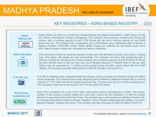5757MARCH 2017 For updated information, please visit www.ibef.org
KEY INDUSTRIES – AGRO-BASED INDUSTRY … (2/2)
MADHYA PRADESH THE LAND OF DIAMONDS
Adani
Wilmar Ltd
Anik Industries
Ltd
K S Oils Ltd
Ruchi Soya
Industries Ltd
• Adani Wilmar Ltd (AWL) is a 50:50 joint venture between two global corporations - Adani Group of India
and Wilmar International Limited of Singapore. The company has production infrastructure across the
country, with a crushing capacity of over 5,750 tonnes per day and a refining capacity of over 9,000
tonnes per day. The company has a production unit in Chhindwara and a packaging plant at Dewas in
Madhya Pradesh. FORTUNE, King's, RAAG, Bullet, Fryola and JUBILEE are the brands under which
AWL sells its range of edible oils, vanaspati and bakery shortening.
• Anik Industries Limited has business interests in dairy and milk derivative products, wind power, mining &
coal, ferro alloys, real estate and agri commodities. The company has three milk processing units in
Madhya Pradesh for manufacturing of dairy products, two at Dewas (capacity of 240,000 litres of milk per
day and 400,000 litres of milk per day) and one at Bhopal (capacity of 100,000 litres of milk per day).
These units are supported by 11 chilling centres spread across the state, which collect milk from 5,000
villages. The company recorded total income of US$ 234.78 million during 2015-16.
• K S Oils is a leading Indian integrated edible oil company, which produces and markets mustard oil, refined
oil and vanaspati. The company has its fully integrated plant at Morena in Madhya Pradesh with a crushing
capacity of 1,475 metric tonnes of mustard seeds per day. The plant also has an in-house packaging unit.
The company’s total income during Q3 of 2015-16 was US$ 0.55 million.
• Ruchi Soya Industries Ltd is one of the major agro-based product manufacturers in India. The product
portfolio of the company includes edible oils, soya foods, bakery fat and vanaspati. It is also the largest
exporter of soya foods and lecithin from India. The company has a wide presence in Madhya Pradesh with
six manufacturing plants located at Mangla, Shujalpur, Guna, Piaparia, Gaderwada and Jabalpur and three
depots at Gwalior, Jabalpur and Indore. The company recorded revenues of US$ 4.24 billion in 2015-16.
 