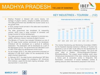 5858MARCH 2017
Madhya Pradesh is blessed with scenic beauty, rich
heritage of pilgrim centres, temples & wildlife sanctuaries.
The state government has identified the tourism sector as a
key growth area.
In 2015, foreign tourist arrivals in the state were recorded to
be 421.36 thousand.
The state government has shortlisted 18 noteworthy
centres, which draw in large numbers of domestic and
foreign tourists for further development.
The state government has taken initiatives to promote eco-,
wildlife, adventure, leisure, business & pilgrim tourism.
The Ministry of Tourism has included Chitrakoot as one of
the 35 mega tourist centres sanctioned to be developed.
Chitrakoot will be developed as a spiritual & wellness
destination. The destination will be developed as a part of
the Ramayana Circuit. The government has allocated a sum
of US$ 10.69 million for development of this circuit.
As per budget 2016-17, the state government proposed an
allocation of US$ 38.81 million for the development of the
state’s tourism department.
In February 2017, the state tourism advertisement ‘MP Mein
Dil Hua Bachche bagged the prestigious AFI (American
Film Institute) award for the best ongoing campaign, which
was launched in June 2016.
For updated information, please visit www.ibef.org
KEY INDUSTRIES – TOURISM … (1/2)
Source: Tourism Statistics 2014-15
MADHYA PRADESH THE LAND OF DIAMONDS
International tourist arrivals (in millions)
0.23
0.25
0.2
0.25
0.27 0.28 0.28
0.32
0.42
2007 2008 2009 2010 2011 2012 2013 2014 2015
The Central Sanctioning and Monitoring Committee (CSMC)
for the Swadesh Darshan Scheme in Ministry of Tourism has
approved a sum of US$ 15.28 million for the development of
Heritage Circuit in state of Madhya Pradesh. The circuit will
cover cities of Gwalior- Orchha-Khajuraho-Chanderi-
Bhimbetka-Mandu. The project would facilitate world class
infrastructural development of the sites, including developing
a theme park & convention centre in Khajuraho. Site
illumination, construction of tourist facilitation centres &
parking area are other interventions proposed in the circuit.
 