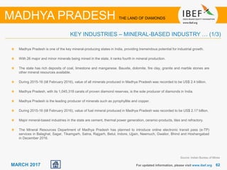 6262MARCH 2017 For updated information, please visit www.ibef.org
KEY INDUSTRIES – MINERAL-BASED INDUSTRY … (1/3)
MADHYA PRADESH THE LAND OF DIAMONDS
Madhya Pradesh is one of the key mineral-producing states in India, providing tremendous potential for industrial growth.
With 26 major and minor minerals being mined in the state, it ranks fourth in mineral production.
The state has rich deposits of coal, limestone and manganese. Bauxite, dolomite, fire clay, granite and marble stones are
other mineral resources available.
During 2015-16 (till February 2016), value of all minerals produced in Madhya Pradesh was recorded to be US$ 2.4 billion.
Madhya Pradesh, with its 1,045,318 carats of proven diamond reserves, is the sole producer of diamonds in India.
Madhya Pradesh is the leading producer of minerals such as pyrophyllite and copper.
During 2015-16 (till February 2016), value of fuel mineral produced in Madhya Pradesh was recorded to be US$ 2.17 billion.
Major mineral-based industries in the state are cement, thermal power generation, ceramic-products, tiles and refractory.
The Mineral Resources Department of Madhya Pradesh has planned to introduce online electronic transit pass (e-TP)
services in Balaghat, Sagar, Tikamgarh, Satna, Rajgarh, Betul, Indore, Ujjain, Neemuch, Gwalior, Bhind and Hoshangabad
in December 2016.
Source: Indian Bureau of Mines
 