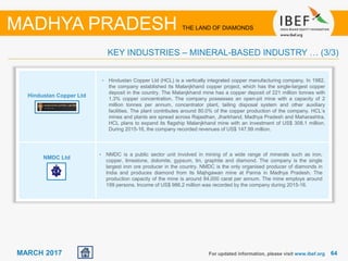 6464MARCH 2017 For updated information, please visit www.ibef.org
KEY INDUSTRIES – MINERAL-BASED INDUSTRY … (3/3)
MADHYA PRADESH THE LAND OF DIAMONDS
Hindustan Copper Ltd
NMDC Ltd
• Hindustan Copper Ltd (HCL) is a vertically integrated copper manufacturing company. In 1982,
the company established its Malanjkhand copper project, which has the single-largest copper
deposit in the country. The Malanjkhand mine has a copper deposit of 221 million tonnes with
1.3% copper concentration. The company possesses an open-pit mine with a capacity of 2
million tonnes per annum, concentrator plant, tailing disposal system and other auxiliary
facilities. The plant contributes around 80.0% of the copper production of the company. HCL’s
mines and plants are spread across Rajasthan, Jharkhand, Madhya Pradesh and Maharashtra.
HCL plans to expand its flagship Malanjkhand mine with an investment of US$ 308.1 million.
During 2015-16, the company recorded revenues of US$ 147.99 million.
• NMDC is a public sector unit involved in mining of a wide range of minerals such as iron,
copper, limestone, dolomite, gypsum, tin, graphite and diamond. The company is the single
largest iron ore producer in the country. NMDC is the only organised producer of diamonds in
India and produces diamond from its Majhgawan mine at Panna in Madhya Pradesh. The
production capacity of the mine is around 84,000 carat per annum. The mine employs around
199 persons. Income of US$ 986.2 million was recorded by the company during 2015-16.
 