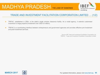 6565MARCH 2017
TRIFAC, established in 2004, is the state’s single window clearance facility. As a nodal agency, it extends customised
incentives to mega projects (investment over US$ 4.6 million).
TRIFAC is a coordinating interface between entrepreneurs and government agencies and provides effective pre-investment
and post-investment services.
For updated information, please visit www.ibef.org
TRADE AND INVESTMENT FACILITATION CORPORATION LIMITED … (1/2)
MADHYA PRADESH THE LAND OF DIAMONDS
Source: MP Trade and Investment Facilitation Corporation Ltd
TRIFAC - Trade and Investment Facilitation Corporation Limited
 