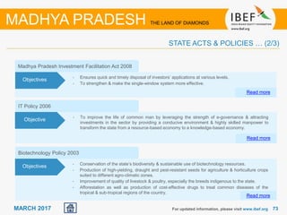 7373MARCH 2017 For updated information, please visit www.ibef.org
STATE ACTS & POLICIES … (2/3)
MADHYA PRADESH THE LAND OF DIAMONDS
IT Policy 2006
• To improve the life of common man by leveraging the strength of e-governance & attracting
investments in the sector by providing a conducive environment & highly skilled manpower to
transform the state from a resource-based economy to a knowledge-based economy.
Read more
Objective
Madhya Pradesh Investment Facilitation Act 2008
• Ensures quick and timely disposal of investors’ applications at various levels.
• To strengthen & make the single-window system more effective.
Read more
Objectives
Biotechnology Policy 2003
• Conservation of the state’s biodiversity & sustainable use of biotechnology resources.
• Production of high-yielding, draught and pest-resistant seeds for agriculture & horticulture crops
suited to different agro-climatic zones.
• Improvement of quality of livestock & poultry, especially the breeds indigenous to the state.
• Afforestation as well as production of cost-effective drugs to treat common diseases of the
tropical & sub-tropical regions of the country.
Objectives
Read more
 