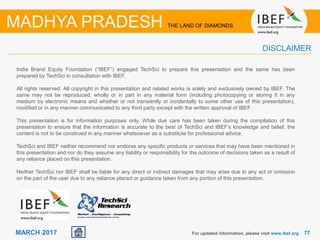 7777MARCH 2017
India Brand Equity Foundation (“IBEF”) engaged TechSci to prepare this presentation and the same has been
prepared by TechSci in consultation with IBEF.
All rights reserved. All copyright in this presentation and related works is solely and exclusively owned by IBEF. The
same may not be reproduced, wholly or in part in any material form (including photocopying or storing it in any
medium by electronic means and whether or not transiently or incidentally to some other use of this presentation),
modified or in any manner communicated to any third party except with the written approval of IBEF.
This presentation is for information purposes only. While due care has been taken during the compilation of this
presentation to ensure that the information is accurate to the best of TechSci and IBEF’s knowledge and belief, the
content is not to be construed in any manner whatsoever as a substitute for professional advice.
TechSci and IBEF neither recommend nor endorse any specific products or services that may have been mentioned in
this presentation and nor do they assume any liability or responsibility for the outcome of decisions taken as a result of
any reliance placed on this presentation.
Neither TechSci nor IBEF shall be liable for any direct or indirect damages that may arise due to any act or omission
on the part of the user due to any reliance placed or guidance taken from any portion of this presentation.
For updated information, please visit www.ibef.org
DISCLAIMER
MADHYA PRADESH THE LAND OF DIAMONDS
 