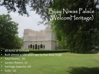 Bijay Niwas Palace
(WelcomHeritage)
• 50 Acres of Orchard
• Built almost a 100 years ago by Rao Bijay Singh
• Total Rooms: 20
• Garden Rooms: 12
• Heritage Superior: 04
• Suite : 02
 