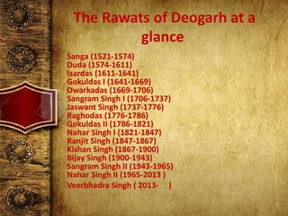 The Rawats of Deogarh at a
glance
• Sanga (1521-1574)
Duda (1574-1611)
Isardas (1611-1641)
Gokuldas I (1641-1669)
Dwarkadas (1669-1706)
Sangram Singh I (1706-1737)
Jaswant Singh (1737-1776)
Raghodas (1776-1786)
Gokuldas II (1786-1821)
Nahar Singh I (1821-1847)
Ranjit Singh (1847-1867)
Kishan Singh (1867-1900)
Bijay Singh (1900-1943)
Sangram Singh II (1943-1965)
Nahar Singh II (1965-2013 )
Veerbhadra Singh ( 2013- )
 