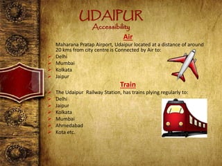 UDAIPUR
Accessibility
Air
Maharana Pratap Airport, Udaipur located at a distance of around
20 kms from city centre is Connected by Air to:
 Delhi
 Mumbai
 Kolkata
 Jaipur
Train
 The Udaipur Railway Station, has trains plying regularly to:
 Delhi
 Jaipur
 Kolkata
 Mumbai
 Ahmedabad
 Kota etc.
 