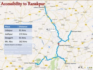 Place Distance
Udaipur 91 Kms
Jodhpur 172 Kms
Deogarh 91 Kms
Mt. Abu 162 Kms
Nearest Airport is at Udaipur around 106 km
away and second major airport is Jodhpur
around 170 km away.
Nearest major railway station is In Falna
around 28 Kms
Accessibility to Ranakpur
 
