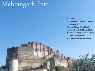 Mehrangarh Fort
1. Jai pol
2. Museum, sangar chowki
courtyard
3. Moti Mahal (Pearl Hall).
4. Sheesh Mahal (Mirror Hall).
5. Phool Mahal (Flower Hall).
And Zenana Deodi.
6. Chamunda Mataji Temple.
 