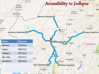 Accessibility to Jodhpur
Place Distance
Bikaner 250 Kms
Jaipur 340 Kms
Udaipur 255 Kms
Mt. Abu 270 Kms
Jaisalmer 285 Kms
Jodhpur railway station is connected with all the
major destinations of India. Jodhpur airport has
regular flights to Delhi and Mumbai
 