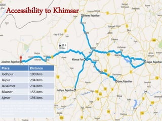 Accessibility to Khimsar
Place Distance
Jodhpur 100 Kms
Jaipur 294 Kms
Jaisalmer 294 Kms
Bikaner 155 Kms
Ajmer 196 Kms
Nearest railway station is Nagaur situated at around
42 Kms which is well connected with all the major
destinations of India. Nearest airport is Jodhpur at
around 100 Kms which has regular flights to Delhi
and Mumbai
 