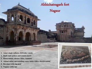 Ahhichatragarh fort
Nagaur
1. Amar singh rathore, 1634 (des vatoh)
2. Hadi ranis palaca and zenana deori
3. Hawa mahal, diwan e khas, hamams
4. Akbari mhal, surrounding water tanks with a sheesh mahal
5. Baradari with big pool
6. Nagaur cattle fair
 