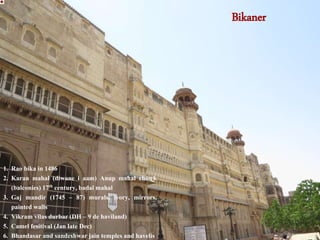 Bikaner
1. Rao bika in 1486
2. Karan mahal (diwane i aam) Anup mahal chowk
(balconies) 17th century, badal mahal
3. Gaj mandir (1745 – 87) murals, ivory, mirrors,
painted walls
4. Vikram vilas durbar (DH – 9 de haviland)
5. Camel fesitival (Jan late Dec)
6. Bhandasar and sandeshwar jain temples and havelis
 