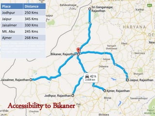 Accessibility to Bikaner
Place Distance
Jodhpur 250 Kms
Jaipur 345 Kms
Jaisalmer 330 Kms
Mt. Abu 245 Kms
Ajmer 268 Kms
Bikaner railway station is connected with
all the major destinations of India. Nearest
airport is Jodhpur at around 254 Kms which
has regular flights to Delhi and Mumbai
 