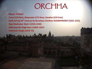 ORCHHA
• Means ‘Hidden’
• Jhansi (15 Kms), Khajuraho (172 Kms), Gwalior (125 kms)
• Built during 16th Century by Bundelas Chieftain RUDRAPRATAP (1501-1531)
• Raja Madhukar Shah I (1554-1592)
• Maharaja Bir Singh Deo I (1605-1627)
• Indramani Singh (1672-75)
 