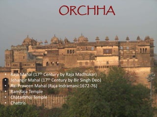 ORCHHA
• Raja Mahal (17th Century by Raja Madhukar)
• Jehangir Mahal (17th Century by Bir Singh Deo)
• Rai Praveen Mahal (Raja Indramani:1672-76)
• RamRaja Temple
• Chatarbhuj Temple
• Chattris
 