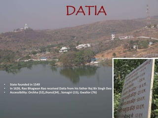 DATIA
• State founded in 1549
• In 1626, Rao Bhagwan Rao received Datia from his father Raj Bir Singh Deo
• Accessibility: Orchha (52),Jhansi(34) , Sonagiri (15), Gwalior (76)
 