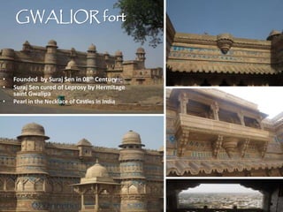 GWALIOR fort
• Founded by Suraj Sen in 08th Century
• Suraj Sen cured of Leprosy by Hermitage
saint Gwalipa
• Pearl in the Necklace of Castles in India
 