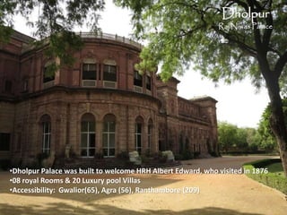 Dholpur
Raj Niwas Palace
•Dholpur Palace was built to welcome HRH Albert Edward, who visited in 1876
•08 royal Rooms & 20 Luxury pool Villas
•Accessibility: Gwalior(65), Agra (56), Ranthambore (209)
 