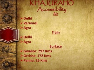 KHAJURAHO
Accessibility
Air
Delhi
Varanasi
Agra
Train
Delhi
Agra
Surface
Gwalior: 297 Kms
Orchha: 172 Kms
Panna: 25 Kms
 