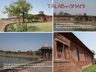 TALAB-e-SHAHI
•The Lake & Khanpur Mahal was built in 1617 A.D
•Built for Shahjahan as a shooting Lodge but never occupied
•Use of Red Sandstone
•27 Kms from Dholpur
•Dholpur famous for Natural Beauty, dense
forests, ample games to attract Royal princess
 