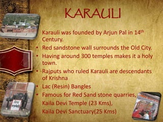 KARAULI
• Karauli was founded by Arjun Pal in 14th
Century.
• Red sandstone wall surrounds the Old City.
• Having around 300 temples makes it a holy
town.
• Rajputs who ruled Karauli are descendants
of Krishna
• Lac (Resin) Bangles
• Famous for Red Sand stone quarries,
Kaila Devi Temple (23 Kms),
Kaila Devi Sanctuary(25 Kms)
 