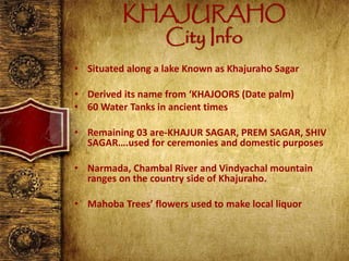 KHAJURAHO
City Info
• Situated along a lake Known as Khajuraho Sagar
• Derived its name from ‘KHAJOORS (Date palm)
• 60 Water Tanks in ancient times
• Remaining 03 are-KHAJUR SAGAR, PREM SAGAR, SHIV
SAGAR….used for ceremonies and domestic purposes
• Narmada, Chambal River and Vindyachal mountain
ranges on the country side of Khajuraho.
• Mahoba Trees’ flowers used to make local liquor
 
