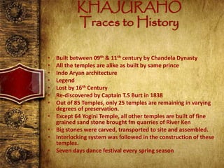KHAJURAHO
Traces to History
• Built between 09th & 11th century by Chandela Dynasty
• All the temples are alike as built by same prince
• Indo Aryan architecture
• Legend
• Lost by 16th Century
• Re-discovered by Captain T.S Burt in 1838
• Out of 85 Temples, only 25 temples are remaining in varying
degrees of preservation.
• Except 64 Yogini Temple, all other temples are built of fine
grained sand stone brought fm quarries of River Ken
• Big stones were carved, transported to site and assembled.
• Interlocking system was followed in the construction of these
temples.
• Seven days dance festival every spring season
 
